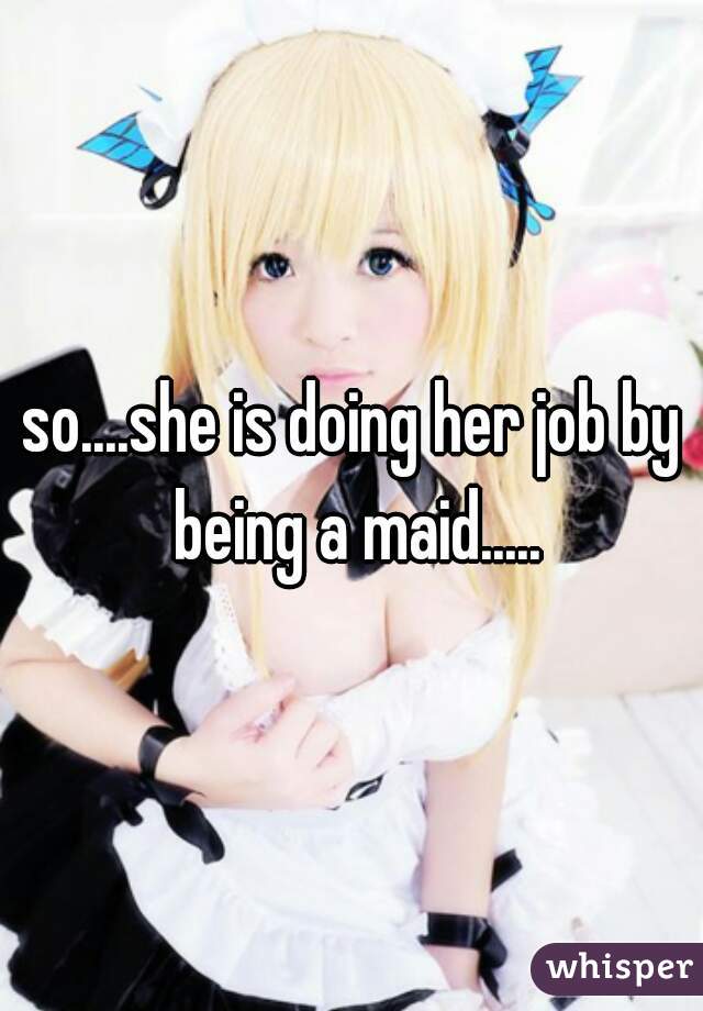 so....she is doing her job by being a maid.....