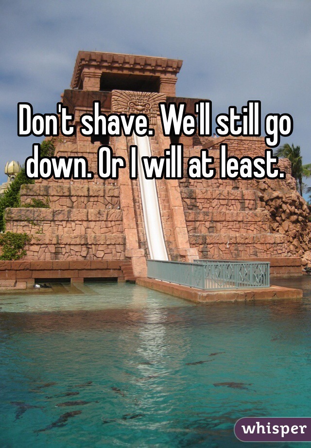 Don't shave. We'll still go down. Or I will at least.