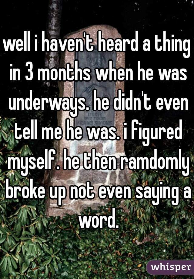 well i haven't heard a thing in 3 months when he was underways. he didn't even tell me he was. i figured myself. he then ramdomly broke up not even saying a word.
