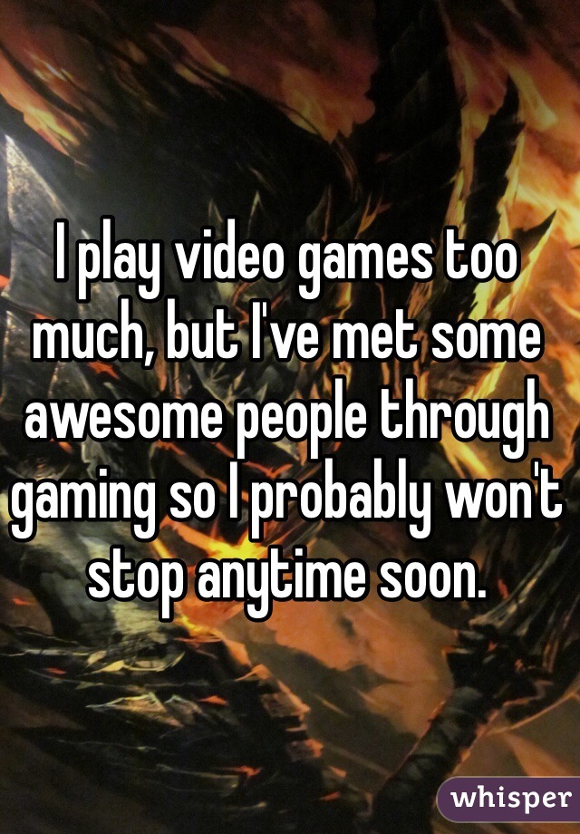 I play video games too much, but I've met some awesome people through gaming so I probably won't stop anytime soon. 