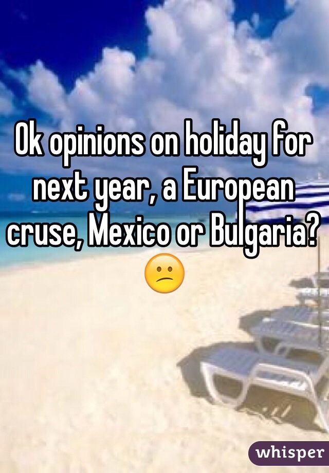 Ok opinions on holiday for next year, a European cruse, Mexico or Bulgaria? 😕