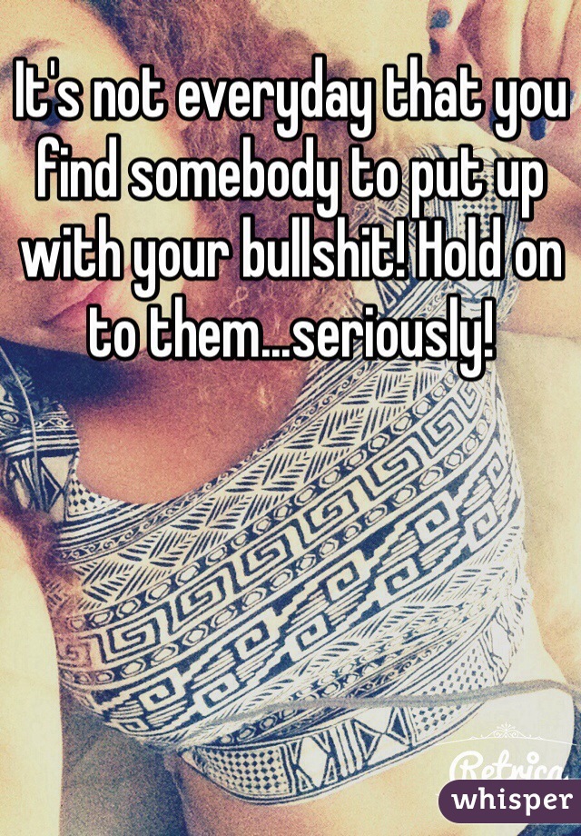 It's not everyday that you find somebody to put up with your bullshit! Hold on to them...seriously!