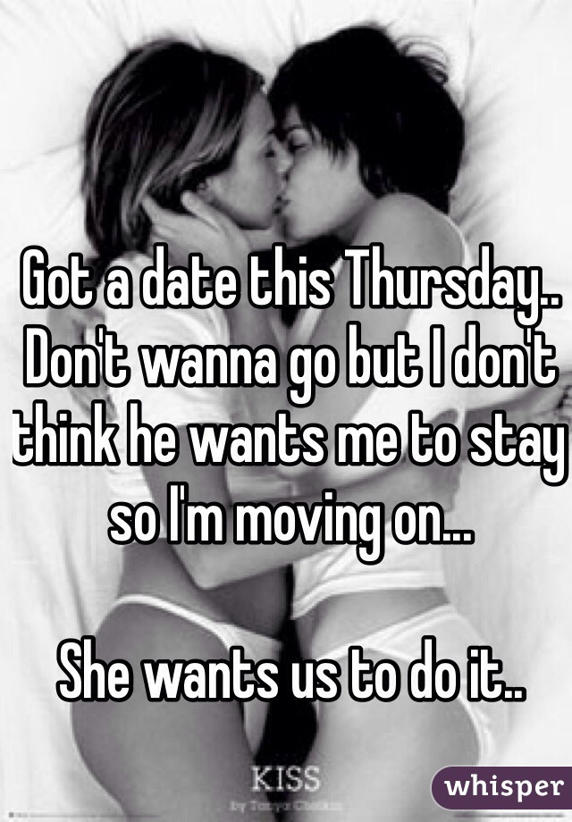 Got a date this Thursday..
Don't wanna go but I don't think he wants me to stay so I'm moving on...

She wants us to do it..
