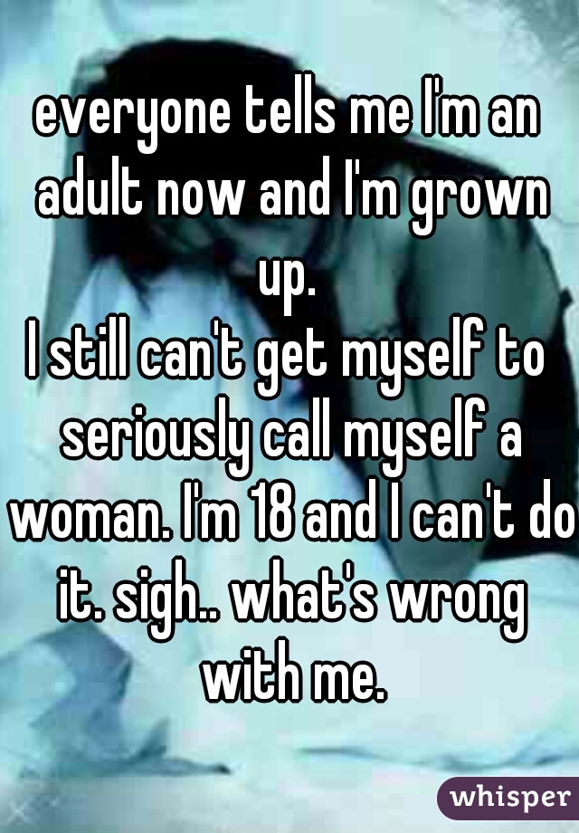 everyone tells me I'm an adult now and I'm grown up. 
I still can't get myself to seriously call myself a woman. I'm 18 and I can't do it. sigh.. what's wrong with me.