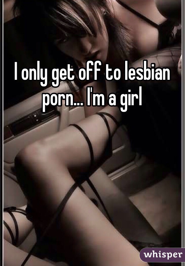 I only get off to lesbian porn... I'm a girl 