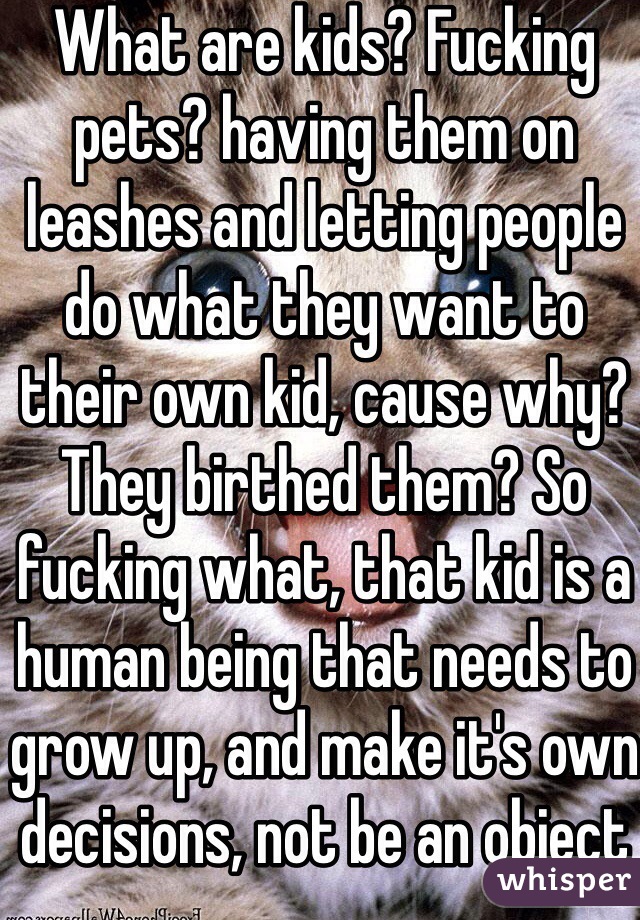 What are kids? Fucking pets? having them on leashes and letting people do what they want to their own kid, cause why? They birthed them? So fucking what, that kid is a human being that needs to grow up, and make it's own decisions, not be an object for the parents to experiment with 