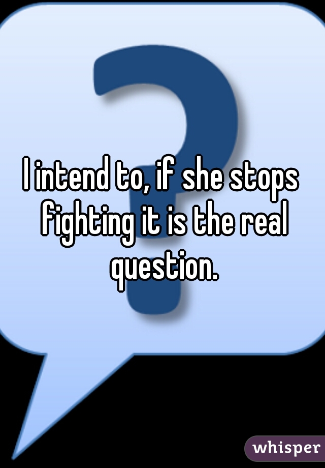 I intend to, if she stops fighting it is the real question.