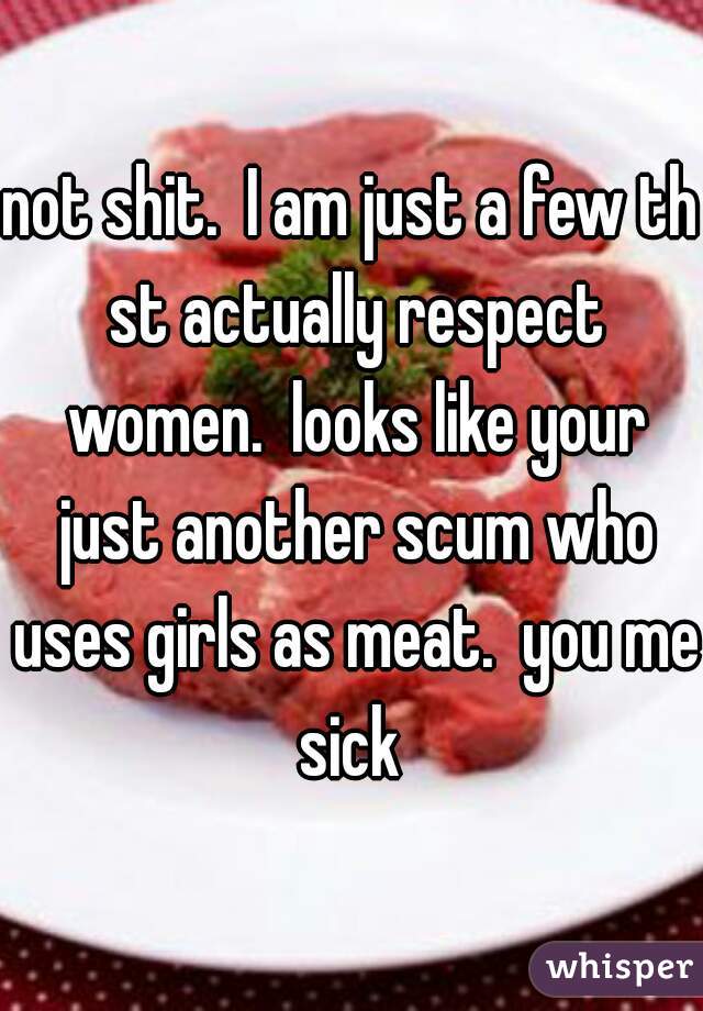 not shit.  I am just a few th st actually respect women.  looks like your just another scum who uses girls as meat.  you me sick 