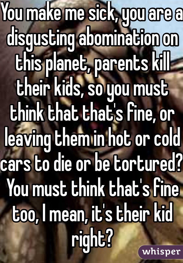 You make me sick, you are a disgusting abomination on this planet, parents kill their kids, so you must think that that's fine, or leaving them in hot or cold cars to die or be tortured? You must think that's fine too, I mean, it's their kid right?