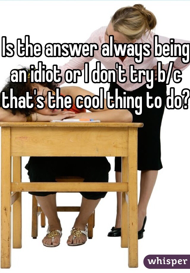 Is the answer always being an idiot or I don't try b/c that's the cool thing to do?
