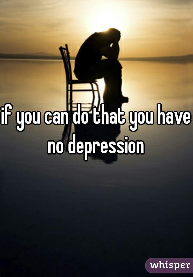 if you can do that you have no depression 