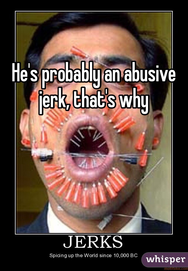 He's probably an abusive jerk, that's why