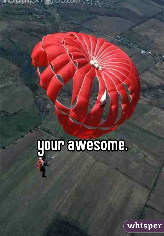 your awesome. 