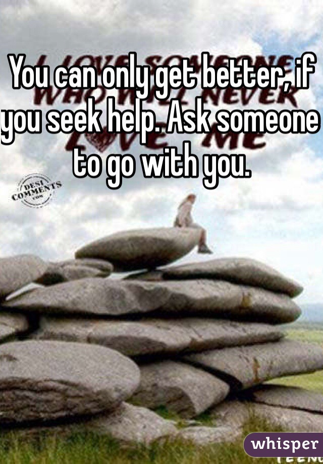 You can only get better, if you seek help. Ask someone to go with you. 
