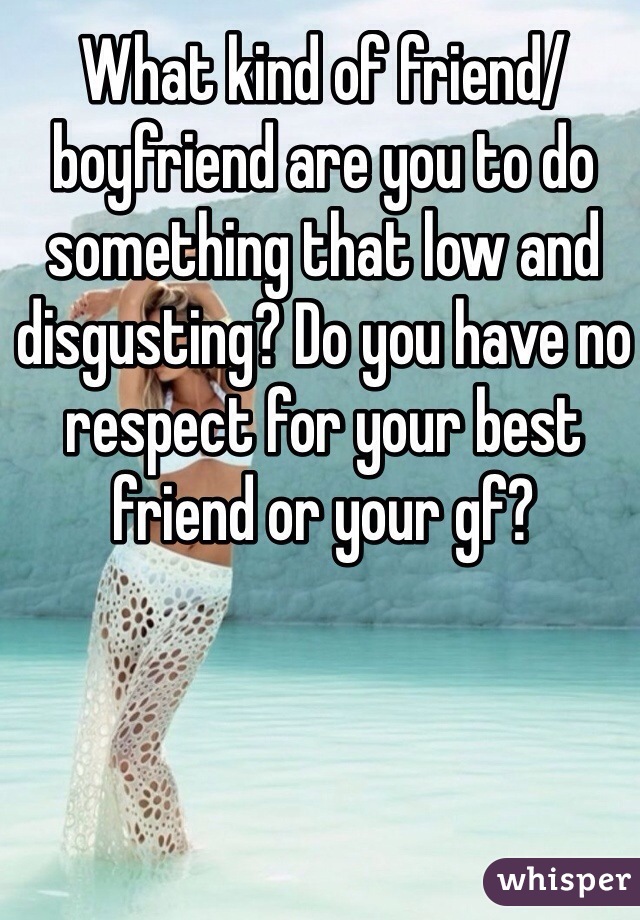 What kind of friend/boyfriend are you to do something that low and disgusting? Do you have no respect for your best friend or your gf? 