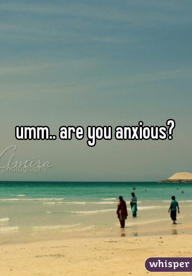 umm.. are you anxious?