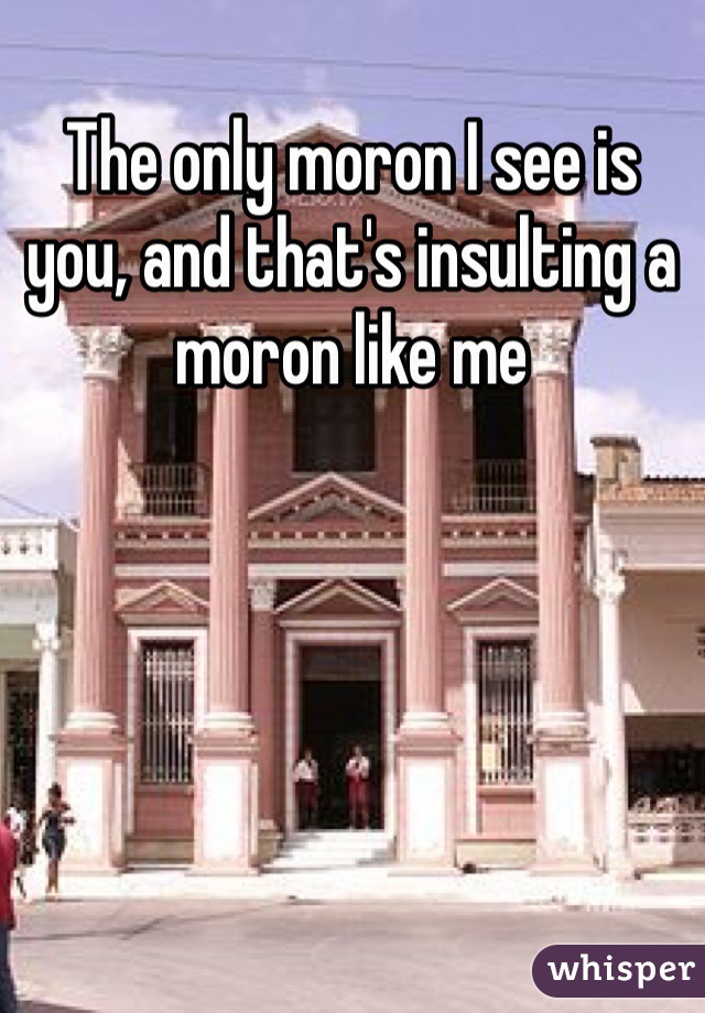 The only moron I see is you, and that's insulting a moron like me