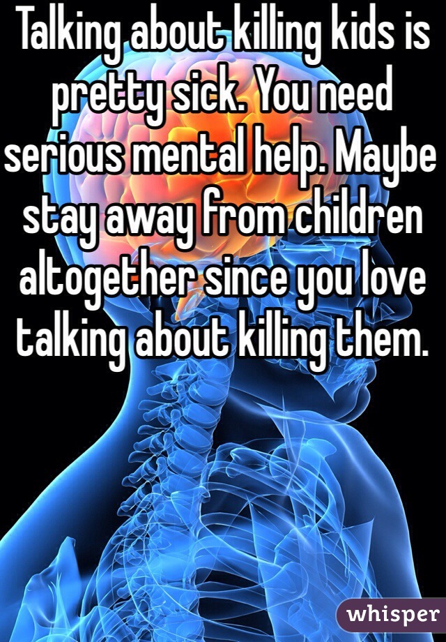 Talking about killing kids is pretty sick. You need serious mental help. Maybe stay away from children altogether since you love talking about killing them.