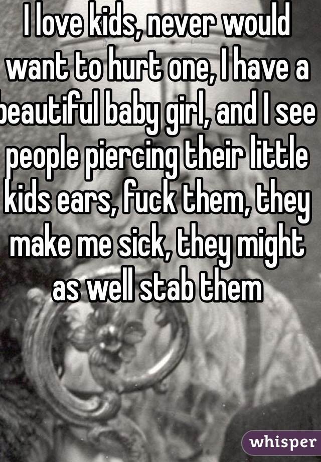 I love kids, never would want to hurt one, I have a beautiful baby girl, and I see people piercing their little kids ears, fuck them, they make me sick, they might as well stab them