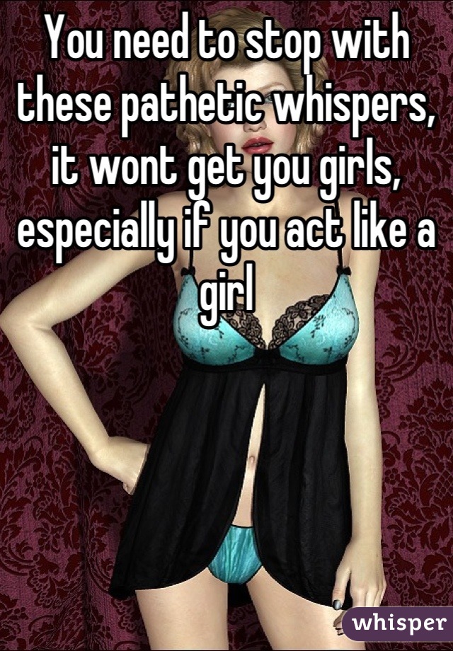 You need to stop with these pathetic whispers, it wont get you girls, especially if you act like a girl