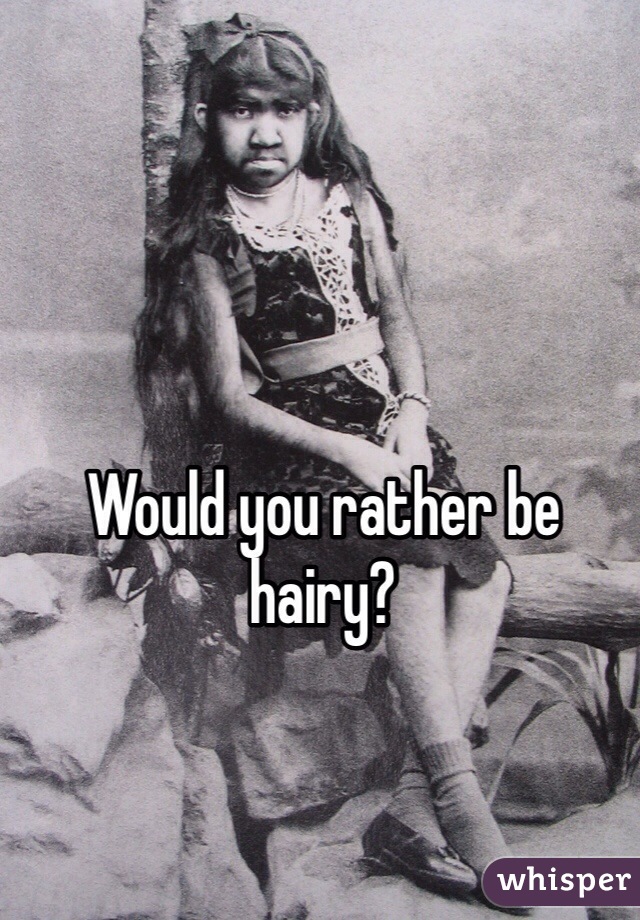 Would you rather be hairy? 