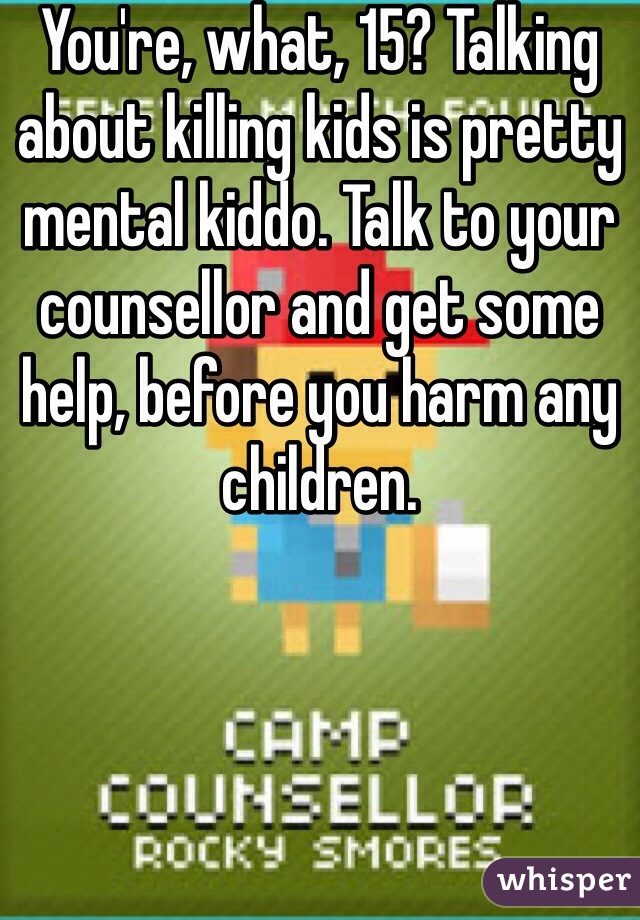 You're, what, 15? Talking about killing kids is pretty mental kiddo. Talk to your counsellor and get some help, before you harm any children.