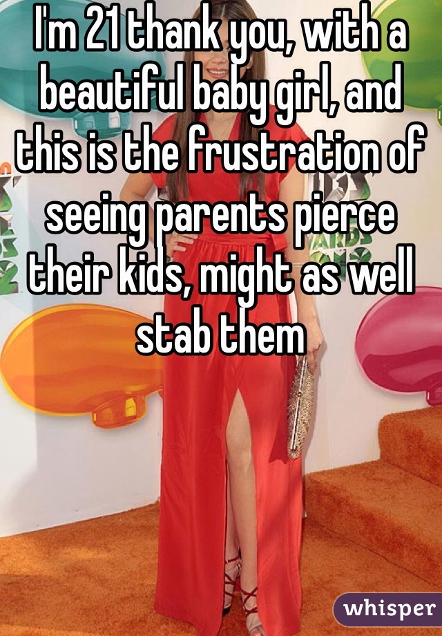 I'm 21 thank you, with a beautiful baby girl, and this is the frustration of seeing parents pierce their kids, might as well stab them