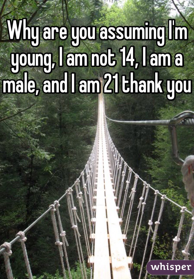 Why are you assuming I'm young, I am not 14, I am a male, and I am 21 thank you