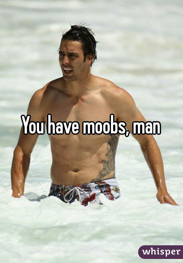 You have moobs, man