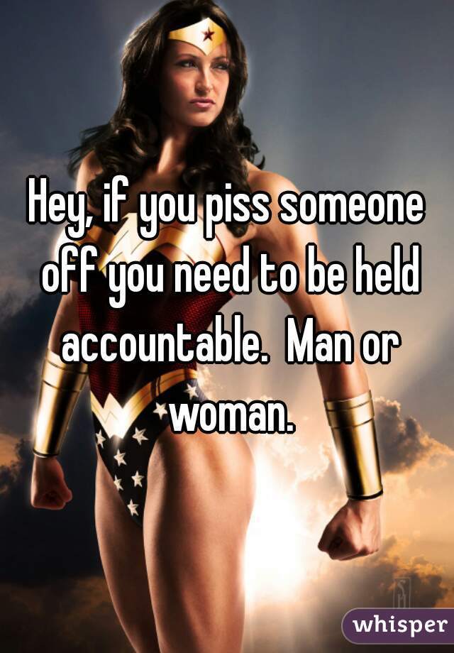 Hey, if you piss someone off you need to be held accountable.  Man or woman.