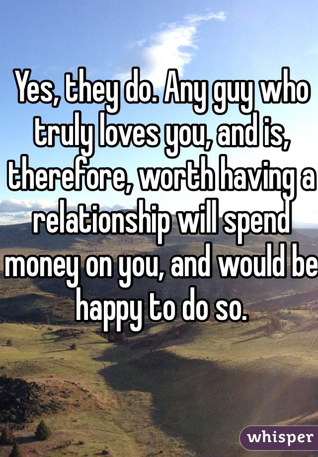 Yes, they do. Any guy who truly loves you, and is, therefore, worth having a relationship will spend money on you, and would be happy to do so.