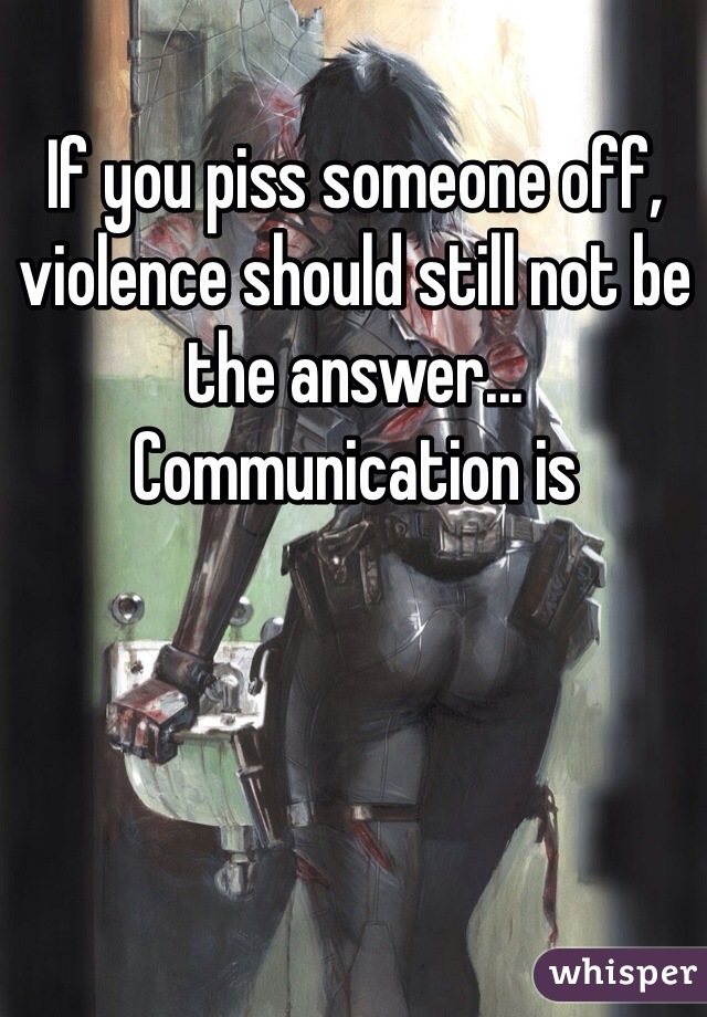 If you piss someone off, violence should still not be the answer... Communication is