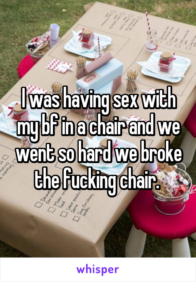 I was having sex with my bf in a chair and we went so hard we broke the fucking chair. 