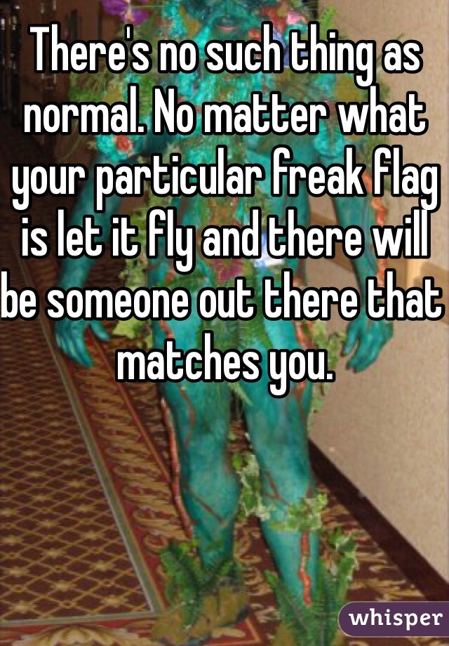 There's no such thing as normal. No matter what your particular freak flag is let it fly and there will be someone out there that matches you. 