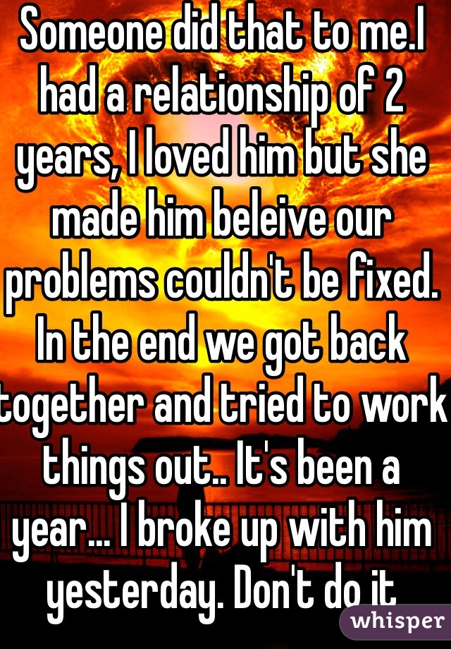Someone did that to me.I had a relationship of 2 years, I loved him but she made him beleive our problems couldn't be fixed. In the end we got back together and tried to work things out.. It's been a year... I broke up with him yesterday. Don't do it