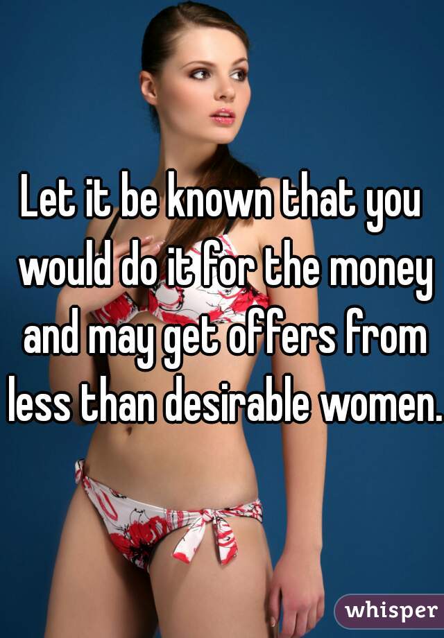 Let it be known that you would do it for the money and may get offers from less than desirable women.