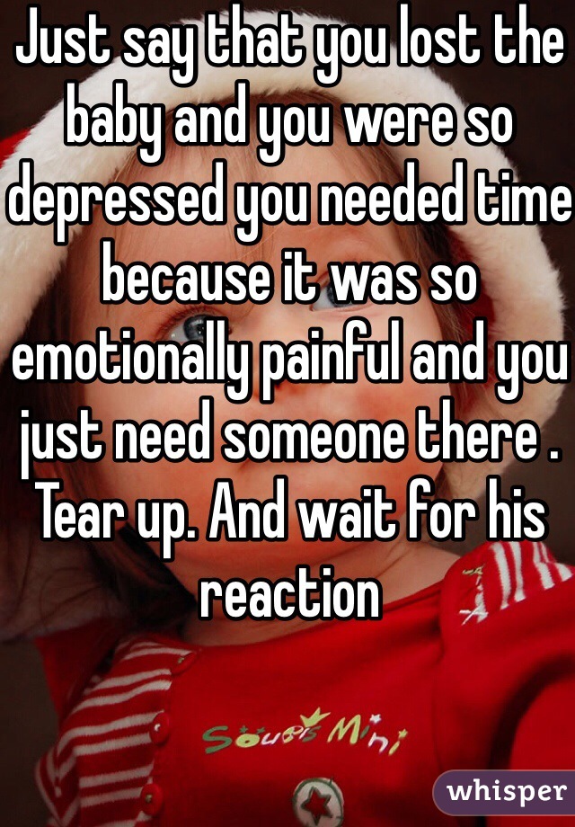 Just say that you lost the baby and you were so depressed you needed time because it was so emotionally painful and you just need someone there . Tear up. And wait for his reaction