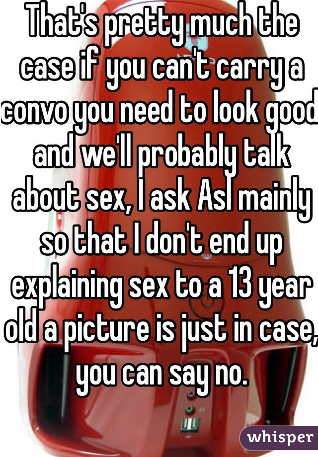 That's pretty much the case if you can't carry a convo you need to look good and we'll probably talk about sex, I ask Asl mainly so that I don't end up explaining sex to a 13 year old a picture is just in case, you can say no.