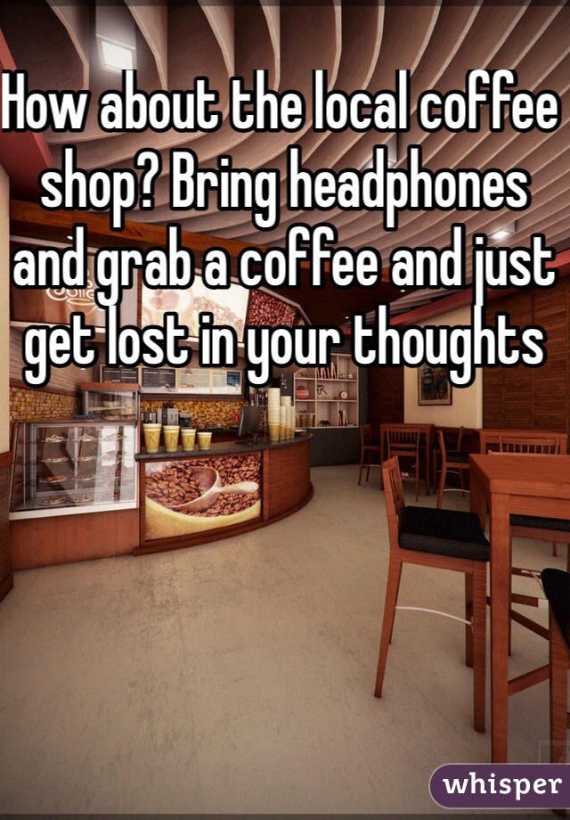 How about the local coffee shop? Bring headphones and grab a coffee and just get lost in your thoughts