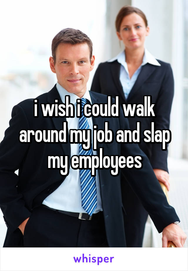 i wish i could walk around my job and slap my employees