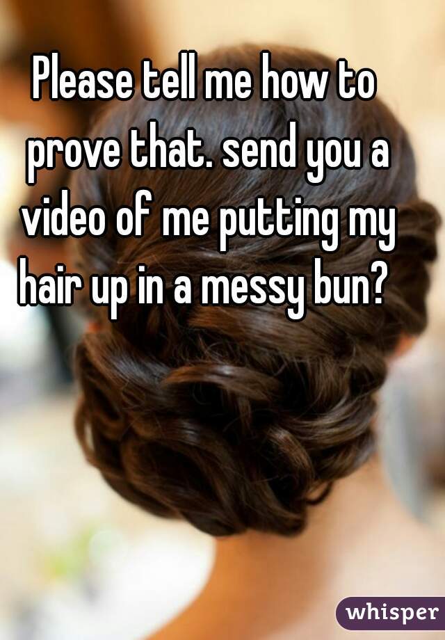 Please tell me how to prove that. send you a video of me putting my hair up in a messy bun? 