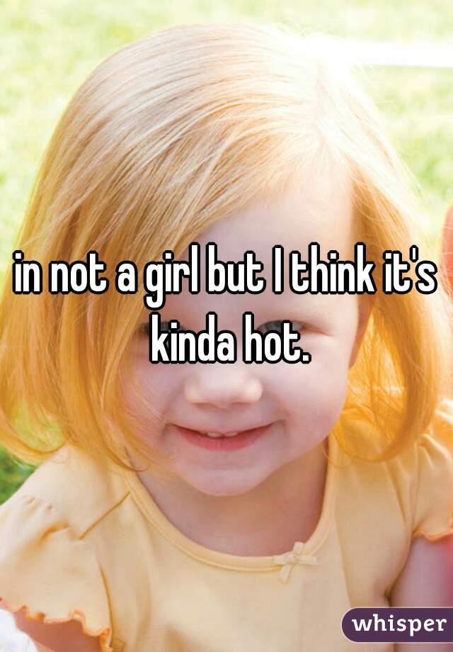 in not a girl but I think it's kinda hot.