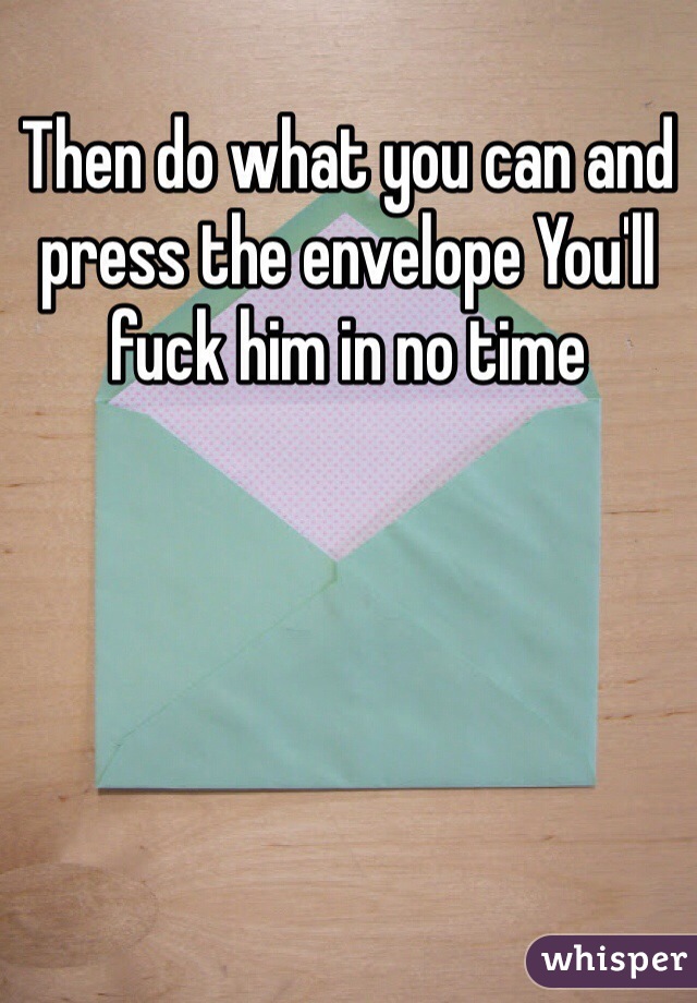 Then do what you can and press the envelope You'll fuck him in no time