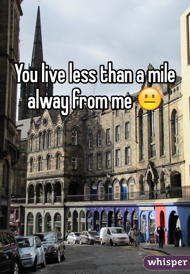You live less than a mile alway from me 😐 