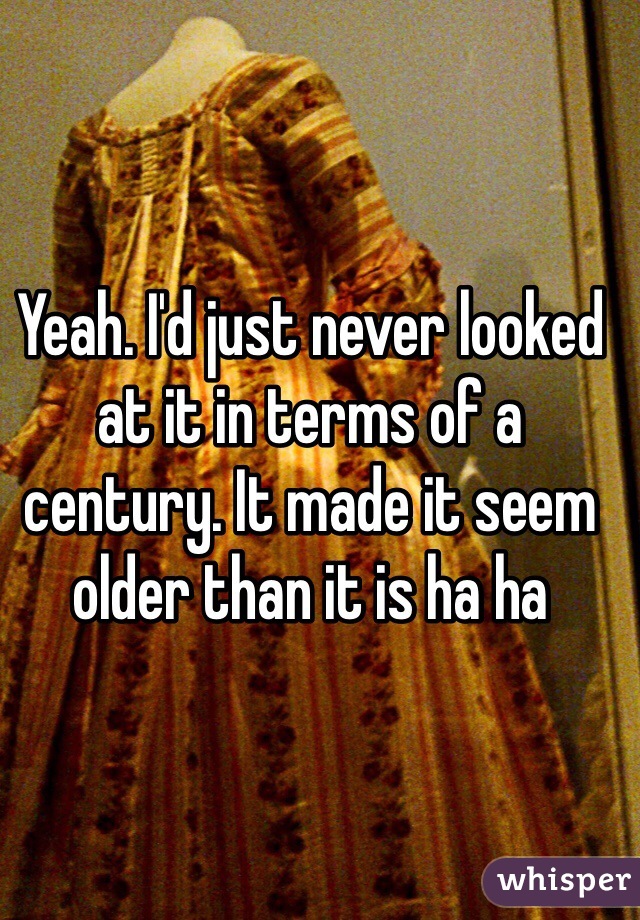 Yeah. I'd just never looked at it in terms of a century. It made it seem older than it is ha ha
