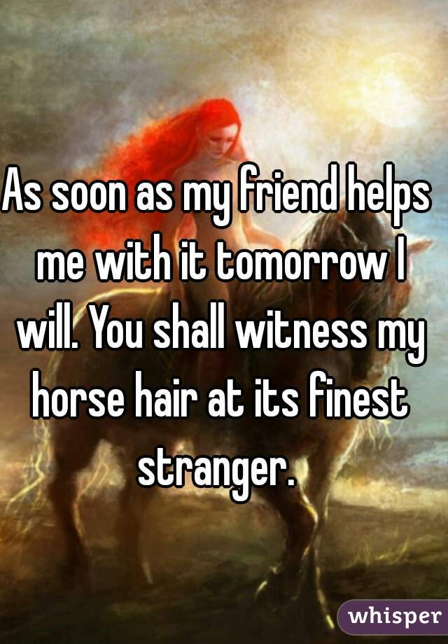 As soon as my friend helps me with it tomorrow I will. You shall witness my horse hair at its finest stranger. 