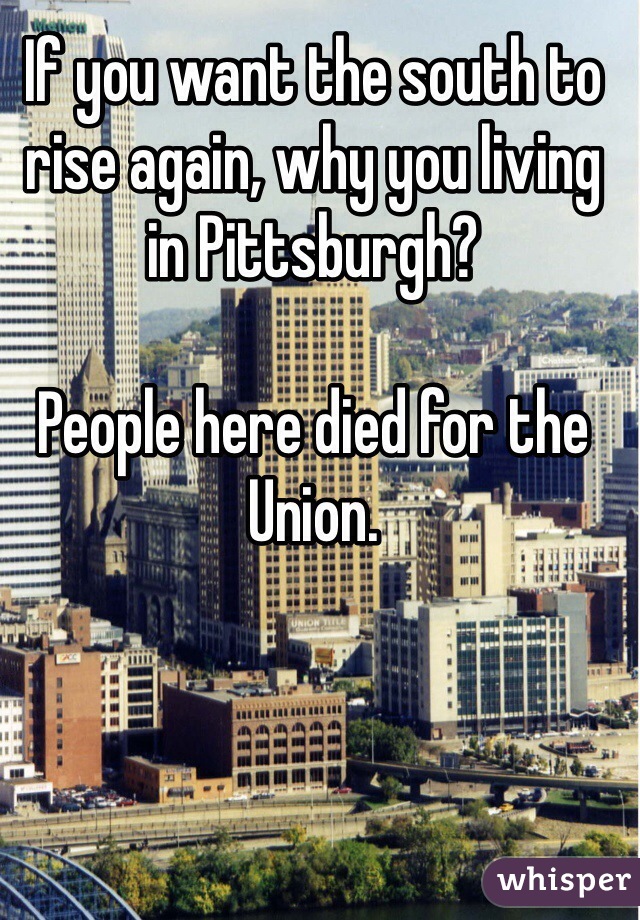 If you want the south to rise again, why you living in Pittsburgh? 

People here died for the Union.  