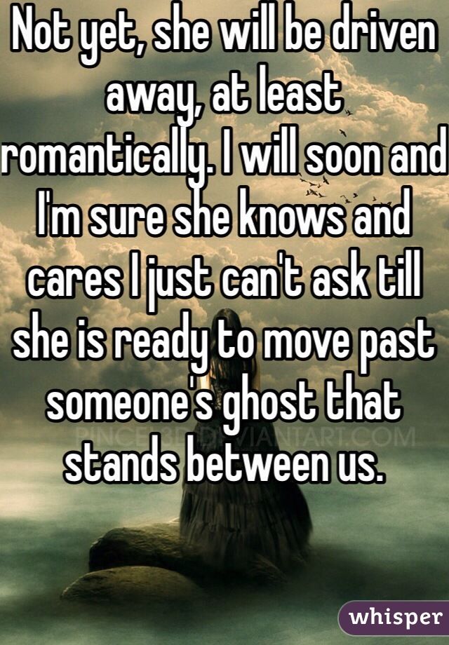 Not yet, she will be driven away, at least romantically. I will soon and I'm sure she knows and cares I just can't ask till she is ready to move past someone's ghost that stands between us.