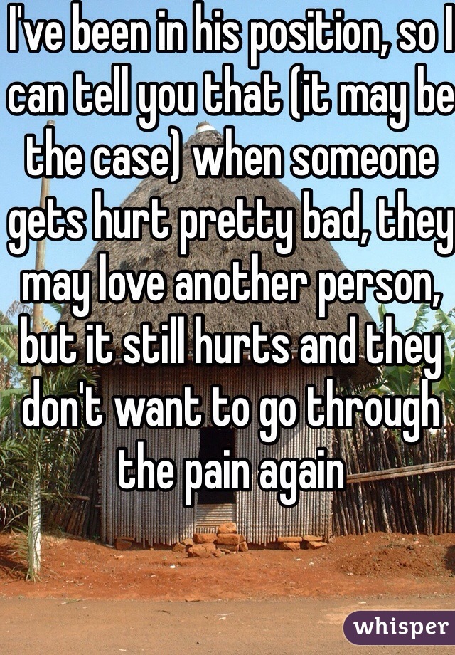 I've been in his position, so I can tell you that (it may be the case) when someone gets hurt pretty bad, they may love another person, but it still hurts and they don't want to go through the pain again