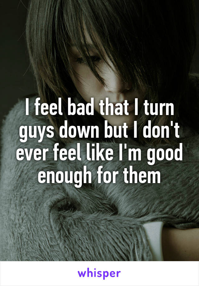 I feel bad that I turn guys down but I don't ever feel like I'm good enough for them